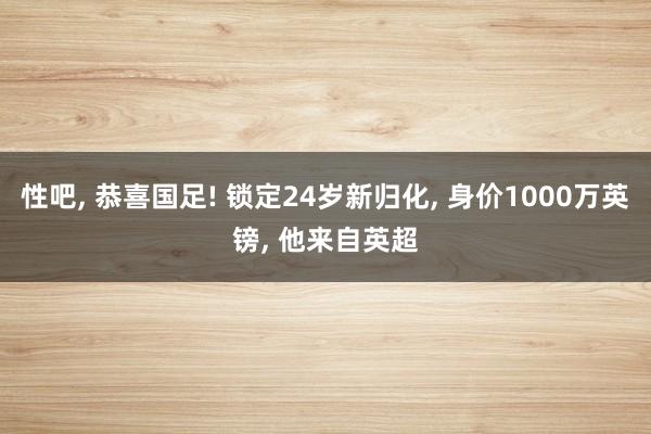 性吧， 恭喜国足! 锁定24岁新归化， 身价1000万英镑， 他来自英超