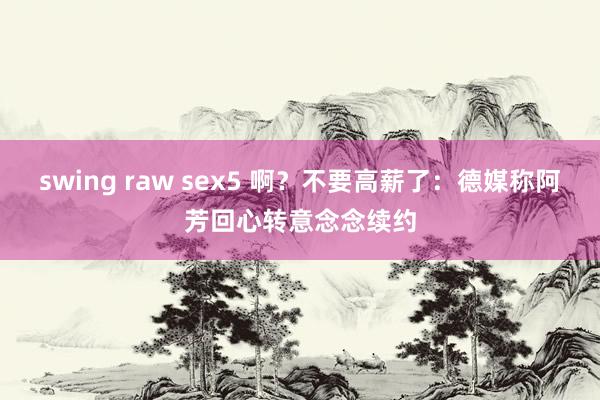 swing raw sex5 啊？不要高薪了：德媒称阿芳回心转意念念续约