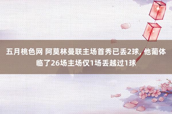 五月桃色网 阿莫林曼联主场首秀已丢2球， 他葡体临了26场主场仅1场丢越过1球