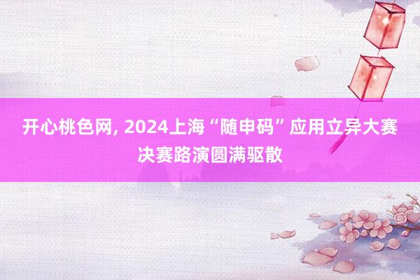 开心桃色网， 2024上海“随申码”应用立异大赛决赛路演圆满驱散