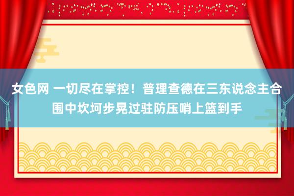 女色网 一切尽在掌控！普理查德在三东说念主合围中坎坷步晃过驻防压哨上篮到手