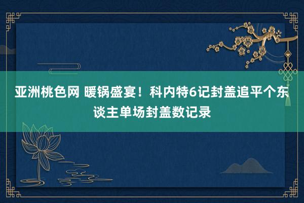 亚洲桃色网 暖锅盛宴！科内特6记封盖追平个东谈主单场封盖数记录