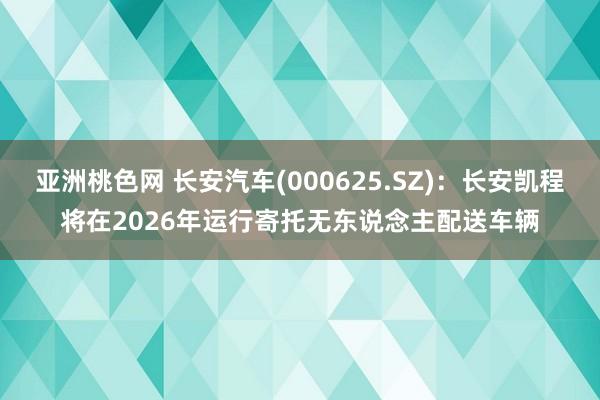 亚洲桃色网 长安汽车(000625.SZ)：长安凯程将在2026年运行寄托无东说念主配送车辆