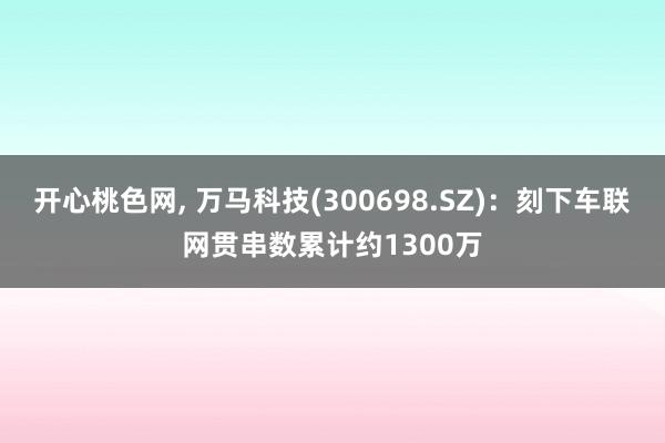 开心桃色网， 万马科技(300698.SZ)：刻下车联网贯串数累计约1300万