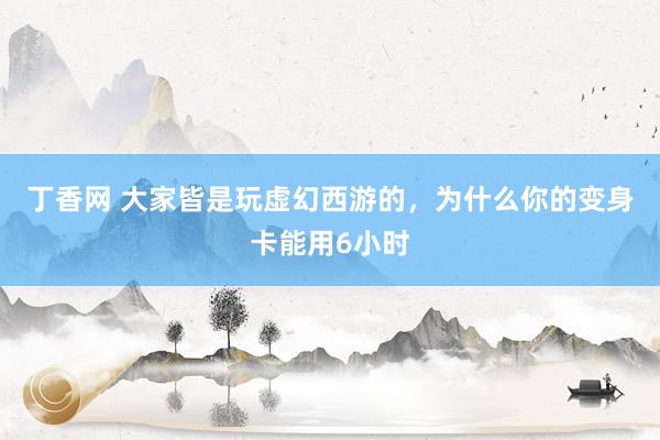 丁香网 大家皆是玩虚幻西游的，为什么你的变身卡能用6小时