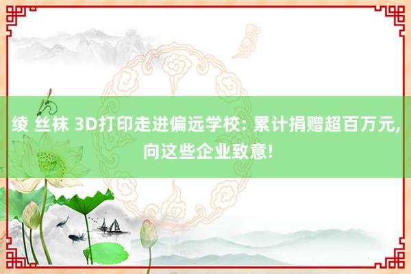 绫 丝袜 3D打印走进偏远学校: 累计捐赠超百万元， 向这些企业致意!