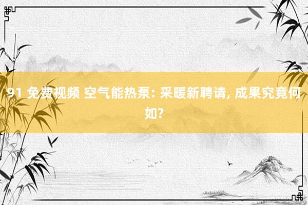 91 免费视频 空气能热泵: 采暖新聘请， 成果究竟何如?