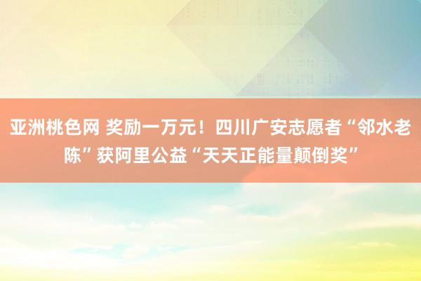 亚洲桃色网 奖励一万元！四川广安志愿者“邻水老陈”获阿里公益“天天正能量颠倒奖”