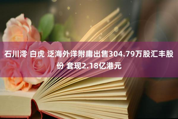 石川澪 白虎 泛海外洋附庸出售304.79万股汇丰股份 套现2.18亿港元