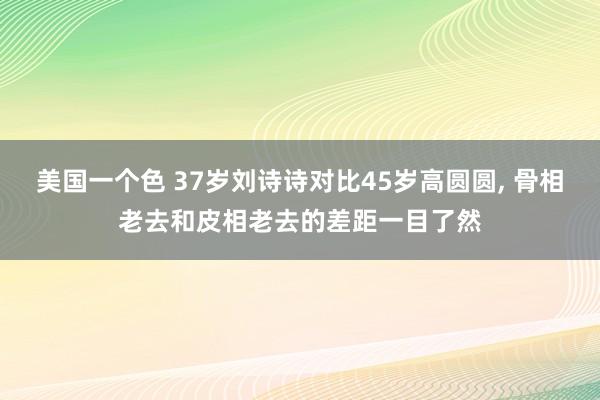 美国一个色 37岁刘诗诗对比45岁高圆圆， 骨相老去和皮相老去的差距一目了然