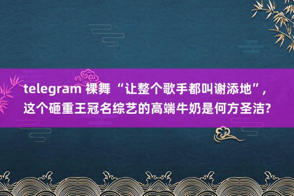 telegram 裸舞 “让整个歌手都叫谢添地”， 这个砸重王冠名综艺的高端牛奶是何方圣洁?