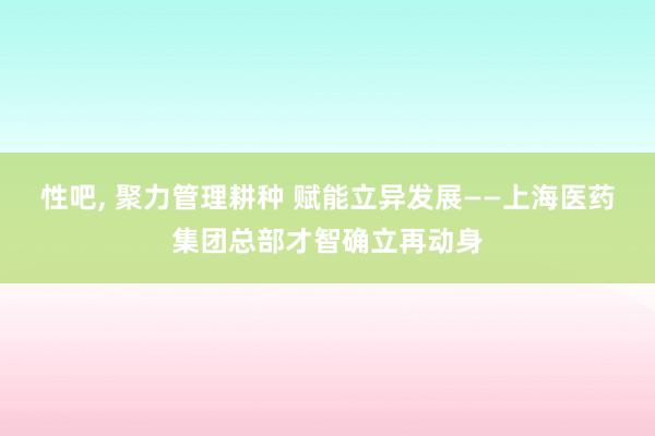 性吧， 聚力管理耕种 赋能立异发展——上海医药集团总部才智确立再动身