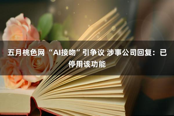 五月桃色网 “AI接吻”引争议 涉事公司回复：已停用该功能