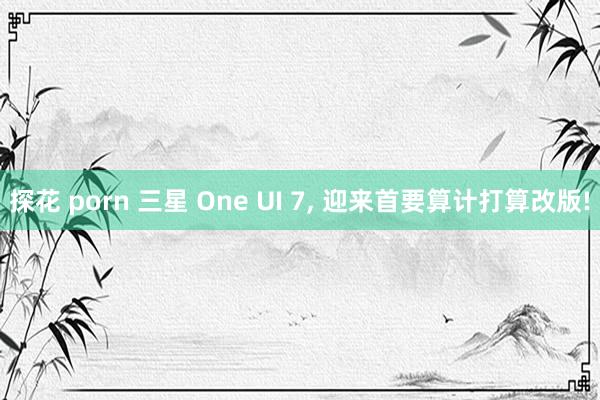 探花 porn 三星 One UI 7， 迎来首要算计打算改版!