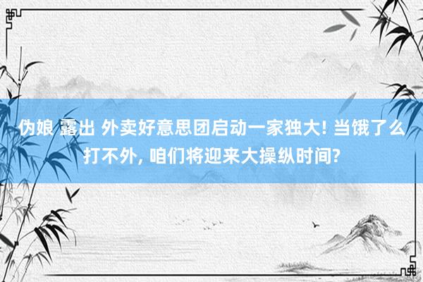 伪娘 露出 外卖好意思团启动一家独大! 当饿了么打不外， 咱们将迎来大操纵时间?