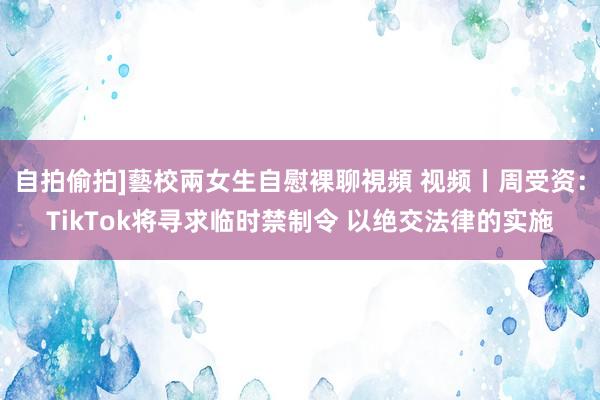 自拍偷拍]藝校兩女生自慰裸聊視頻 视频丨周受资：TikTok将寻求临时禁制令 以绝交法律的实施