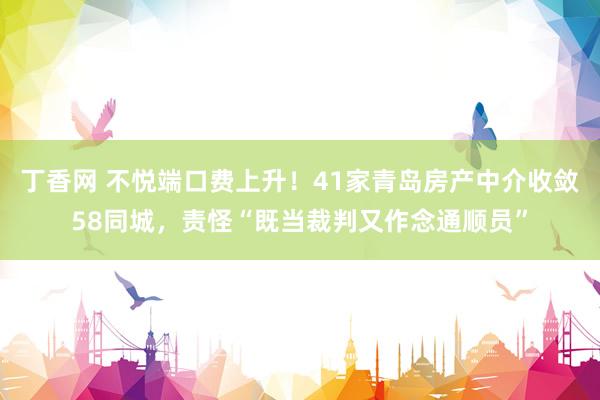 丁香网 不悦端口费上升！41家青岛房产中介收敛58同城，责怪“既当裁判又作念通顺员”