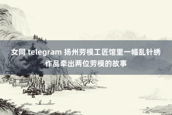 女同 telegram 扬州劳模工匠馆里一幅乱针绣作品牵出两位劳模的故事