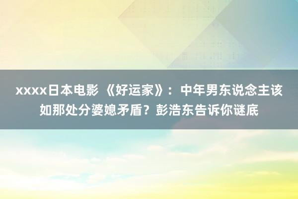 xxxx日本电影 《好运家》：中年男东说念主该如那处分婆媳矛盾？彭浩东告诉你谜底