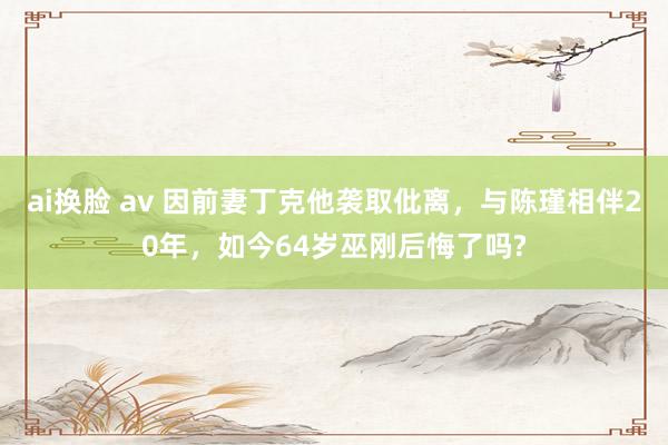 ai换脸 av 因前妻丁克他袭取仳离，与陈瑾相伴20年，如今64岁巫刚后悔了吗?