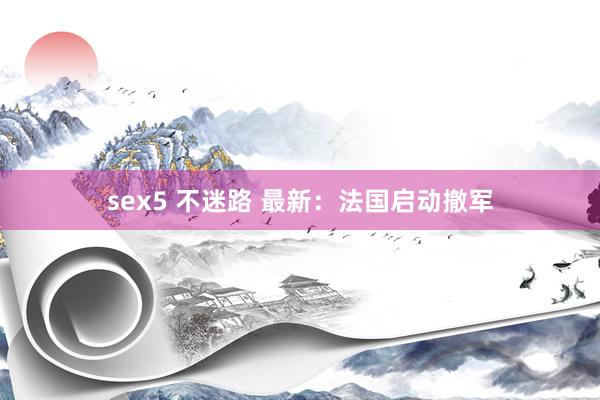 sex5 不迷路 最新：法国启动撤军