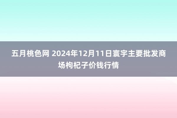 五月桃色网 2024年12月11日寰宇主要批发商场枸杞子价钱行情