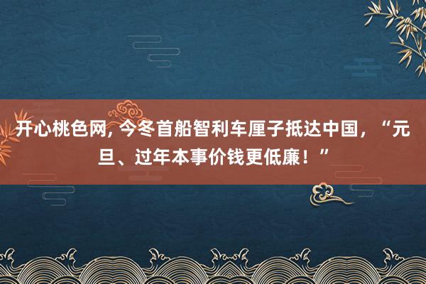 开心桃色网， 今冬首船智利车厘子抵达中国，“元旦、过年本事价钱更低廉！”