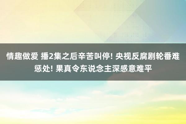 情趣做爱 播2集之后辛苦叫停! 央视反腐剧轮番难惩处! 果真令东说念主深感意难平