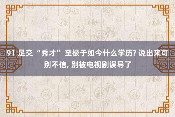 91 足交 “秀才” 至极于如今什么学历? 说出来可别不信， 别被电视剧误导了