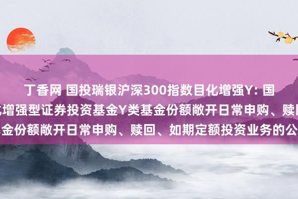 丁香网 国投瑞银沪深300指数目化增强Y: 国投瑞银沪深300指数目化增强型证券投资基金Y类基金份额敞开日常申购、赎回、如期定额投资业务的公告