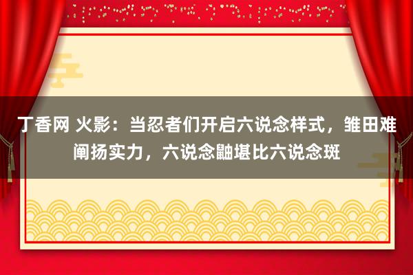 丁香网 火影：当忍者们开启六说念样式，雏田难阐扬实力，六说念鼬堪比六说念斑