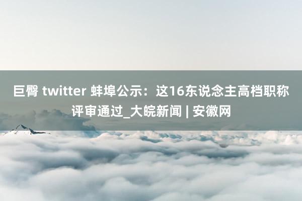 巨臀 twitter 蚌埠公示：这16东说念主高档职称评审通过_大皖新闻 | 安徽网