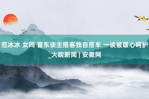 范冰冰 女同 盲东谈主搭客独自搭车 一谈被暖心呵护_大皖新闻 | 安徽网