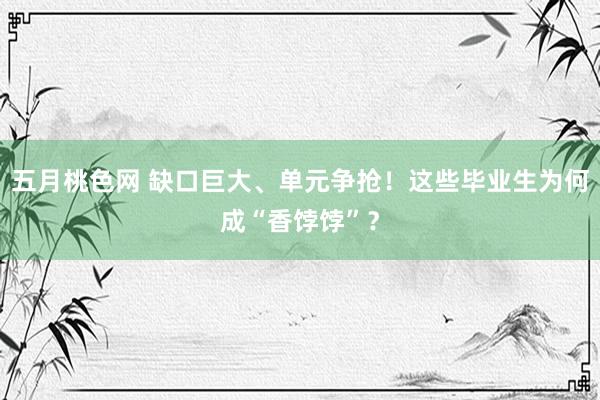 五月桃色网 缺口巨大、单元争抢！这些毕业生为何成“香饽饽”？