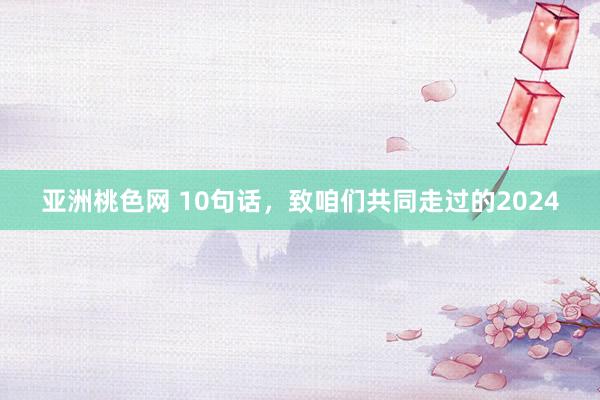 亚洲桃色网 10句话，致咱们共同走过的2024