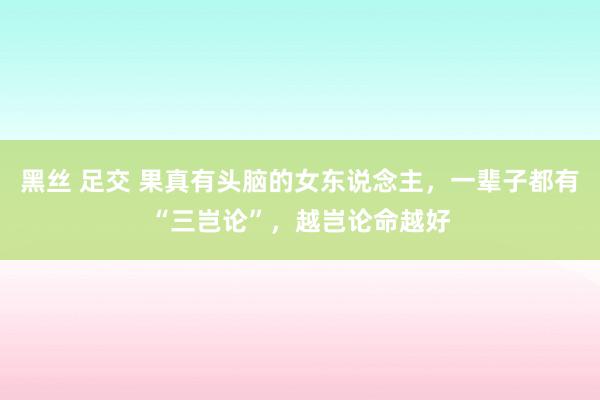 黑丝 足交 果真有头脑的女东说念主，一辈子都有“三岂论”，越岂论命越好