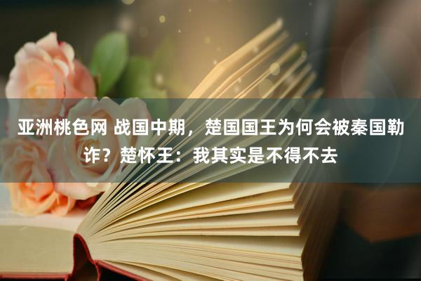 亚洲桃色网 战国中期，楚国国王为何会被秦国勒诈？楚怀王：我其实是不得不去