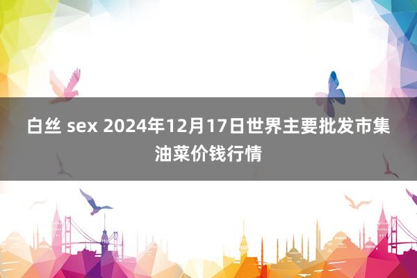 白丝 sex 2024年12月17日世界主要批发市集油菜价钱行情