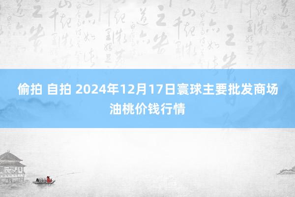 偷拍 自拍 2024年12月17日寰球主要批发商场油桃价钱行情