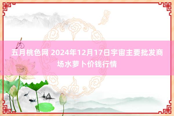 五月桃色网 2024年12月17日宇宙主要批发商场水萝卜价钱行情