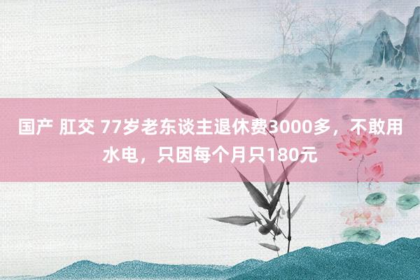 国产 肛交 77岁老东谈主退休费3000多，不敢用水电，只因每个月只180元