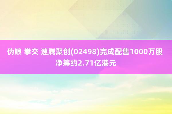 伪娘 拳交 速腾聚创(02498)完成配售1000万股 净筹约2.71亿港元