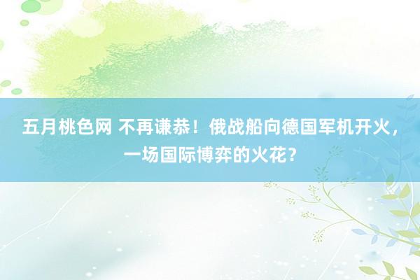 五月桃色网 不再谦恭！俄战船向德国军机开火，一场国际博弈的火花？