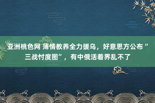 亚洲桃色网 薄情教养全力援乌，好意思方公布“三战忖度图”，有中俄活着界乱不了