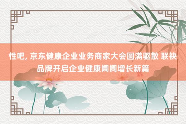 性吧， 京东健康企业业务商家大会圆满驱散 联袂品牌开启企业健康阛阓增长新篇