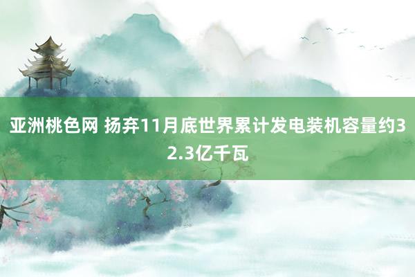 亚洲桃色网 扬弃11月底世界累计发电装机容量约32.3亿千瓦