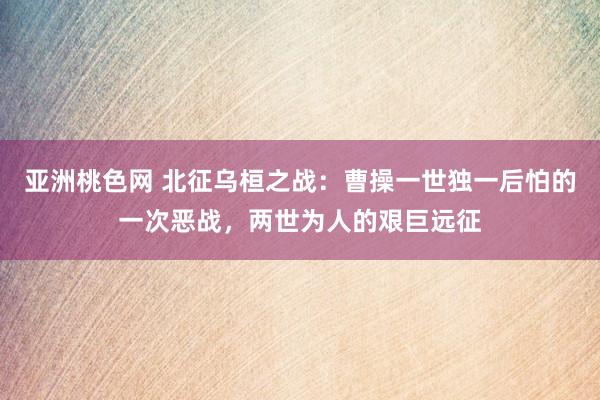 亚洲桃色网 北征乌桓之战：曹操一世独一后怕的一次恶战，两世为人的艰巨远征