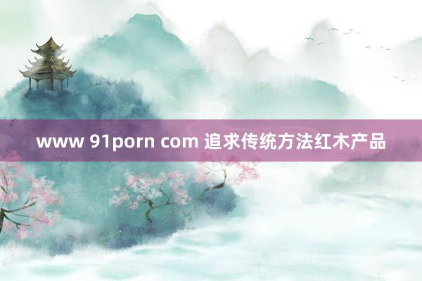 www 91porn com 追求传统方法红木产品