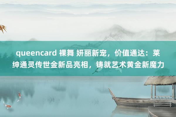 queencard 裸舞 妍丽新宠，价值通达：莱绅通灵传世金新品亮相，铸就艺术黄金新魔力