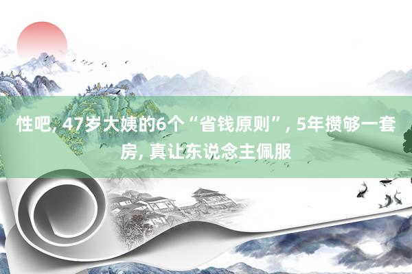 性吧， 47岁大姨的6个“省钱原则”， 5年攒够一套房， 真让东说念主佩服